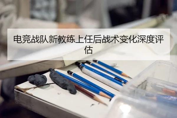 电竞战队新教练上任后战术变化深度评估